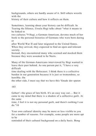 backgrounds, others are hardly aware of it. Still others wrestle
with the
history of their culture and how it reflects on them.
Sometimes, learning about your history can be difficult. In
Tearing the Silence, Ursula Hegi talks about "what it means to
be linked to
two cultures."9 Hegi, a German-American, devotes much of her
book to the personal histories of Germans who were born during
or
after World War II and later migrated to the United States.
When they arrived, they expected to find an open and tolerant
society.
Instead, they encountered many who scorned and mocked them
because they were assumed to be Nazis.
Many of the German-Americans interviewed by Hegi wanted to
leave their past behind. As one person put it, "I have a very
difficult
time dealing with the Holocaust. I think there is a collective
burden in our generation because it is just so tremendous, so
horrible. On
the other side, I must say that we have this 'Gnade der spaten
103
Geburt'--the grace of late birth. It's an easy way out.... But it
came to my mind that there is a shadow of a collective guilt. At
the same
time, I feel it is not my personal guilt, and there's nothing I can
do."10
Your own cultural identity may be more or less visible to you
for a number of reasons. For example, some people are more apt
to be
reminded of their cultural background on a daily basis. Bong
 
