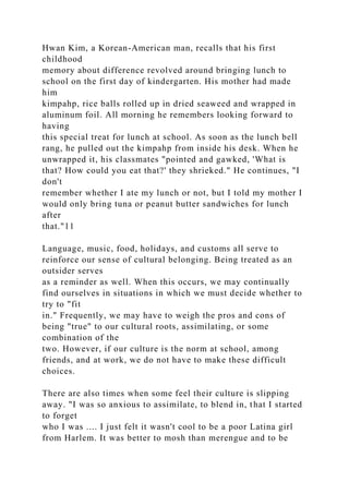 Hwan Kim, a Korean-American man, recalls that his first
childhood
memory about difference revolved around bringing lunch to
school on the first day of kindergarten. His mother had made
him
kimpahp, rice balls rolled up in dried seaweed and wrapped in
aluminum foil. All morning he remembers looking forward to
having
this special treat for lunch at school. As soon as the lunch bell
rang, he pulled out the kimpahp from inside his desk. When he
unwrapped it, his classmates "pointed and gawked, 'What is
that? How could you eat that?' they shrieked." He continues, "I
don't
remember whether I ate my lunch or not, but I told my mother I
would only bring tuna or peanut butter sandwiches for lunch
after
that."11
Language, music, food, holidays, and customs all serve to
reinforce our sense of cultural belonging. Being treated as an
outsider serves
as a reminder as well. When this occurs, we may continually
find ourselves in situations in which we must decide whether to
try to "fit
in." Frequently, we may have to weigh the pros and cons of
being "true" to our cultural roots, assimilating, or some
combination of the
two. However, if our culture is the norm at school, among
friends, and at work, we do not have to make these difficult
choices.
There are also times when some feel their culture is slipping
away. "I was so anxious to assimilate, to blend in, that I started
to forget
who I was .... I just felt it wasn't cool to be a poor Latina girl
from Harlem. It was better to mosh than merengue and to be
 