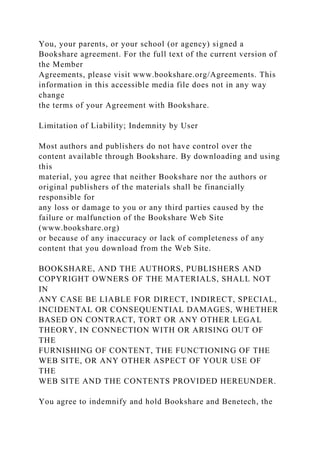 You, your parents, or your school (or agency) signed a
Bookshare agreement. For the full text of the current version of
the Member
Agreements, please visit www.bookshare.org/Agreements. This
information in this accessible media file does not in any way
change
the terms of your Agreement with Bookshare.
Limitation of Liability; Indemnity by User
Most authors and publishers do not have control over the
content available through Bookshare. By downloading and using
this
material, you agree that neither Bookshare nor the authors or
original publishers of the materials shall be financially
responsible for
any loss or damage to you or any third parties caused by the
failure or malfunction of the Bookshare Web Site
(www.bookshare.org)
or because of any inaccuracy or lack of completeness of any
content that you download from the Web Site.
BOOKSHARE, AND THE AUTHORS, PUBLISHERS AND
COPYRIGHT OWNERS OF THE MATERIALS, SHALL NOT
IN
ANY CASE BE LIABLE FOR DIRECT, INDIRECT, SPECIAL,
INCIDENTAL OR CONSEQUENTIAL DAMAGES, WHETHER
BASED ON CONTRACT, TORT OR ANY OTHER LEGAL
THEORY, IN CONNECTION WITH OR ARISING OUT OF
THE
FURNISHING OF CONTENT, THE FUNCTIONING OF THE
WEB SITE, OR ANY OTHER ASPECT OF YOUR USE OF
THE
WEB SITE AND THE CONTENTS PROVIDED HEREUNDER.
You agree to indemnify and hold Bookshare and Benetech, the
 