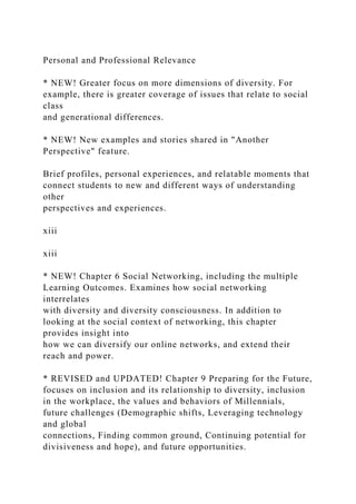 Personal and Professional Relevance
* NEW! Greater focus on more dimensions of diversity. For
example, there is greater coverage of issues that relate to social
class
and generational differences.
* NEW! New examples and stories shared in "Another
Perspective" feature.
Brief profiles, personal experiences, and relatable moments that
connect students to new and different ways of understanding
other
perspectives and experiences.
xiii
xiii
* NEW! Chapter 6 Social Networking, including the multiple
Learning Outcomes. Examines how social networking
interrelates
with diversity and diversity consciousness. In addition to
looking at the social context of networking, this chapter
provides insight into
how we can diversify our online networks, and extend their
reach and power.
* REVISED and UPDATED! Chapter 9 Preparing for the Future,
focuses on inclusion and its relationship to diversity, inclusion
in the workplace, the values and behaviors of Millennials,
future challenges (Demographic shifts, Leveraging technology
and global
connections, Finding common ground, Continuing potential for
divisiveness and hope), and future opportunities.
 