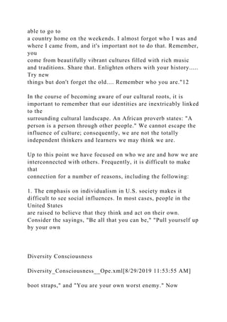 able to go to
a country home on the weekends. I almost forgot who I was and
where I came from, and it's important not to do that. Remember,
you
come from beautifully vibrant cultures filled with rich music
and traditions. Share that. Enlighten others with your history.....
Try new
things but don't forget the old.... Remember who you are."12
In the course of becoming aware of our cultural roots, it is
important to remember that our identities are inextricably linked
to the
surrounding cultural landscape. An African proverb states: "A
person is a person through other people." We cannot escape the
influence of culture; consequently, we are not the totally
independent thinkers and learners we may think we are.
Up to this point we have focused on who we are and how we are
interconnected with others. Frequently, it is difficult to make
that
connection for a number of reasons, including the following:
1. The emphasis on individualism in U.S. society makes it
difficult to see social influences. In most cases, people in the
United States
are raised to believe that they think and act on their own.
Consider the sayings, "Be all that you can be," "Pull yourself up
by your own
Diversity Consciousness
Diversity_Consciousness__Ope.xml[8/29/2019 11:53:55 AM]
boot straps," and "You are your own worst enemy." Now
 