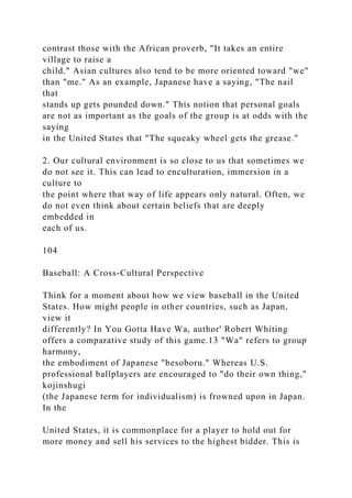 contrast those with the African proverb, "It takes an entire
village to raise a
child." Asian cultures also tend to be more oriented toward "we"
than "me." As an example, Japanese have a saying, "The nail
that
stands up gets pounded down." This notion that personal goals
are not as important as the goals of the group is at odds with the
saying
in the United States that "The squeaky wheel gets the grease."
2. Our cultural environment is so close to us that sometimes we
do not see it. This can lead to enculturation, immersion in a
culture to
the point where that way of life appears only natural. Often, we
do not even think about certain beliefs that are deeply
embedded in
each of us.
104
Baseball: A Cross-Cultural Perspective
Think for a moment about how we view baseball in the United
States. How might people in other countries, such as Japan,
view it
differently? In You Gotta Have Wa, author' Robert Whiting
offers a comparative study of this game.13 "Wa" refers to group
harmony,
the embodiment of Japanese "besoboru." Whereas U.S.
professional ballplayers are encouraged to "do their own thing,"
kojinshugi
(the Japanese term for individualism) is frowned upon in Japan.
In the
United States, it is commonplace for a player to hold out for
more money and sell his services to the highest bidder. This is
 