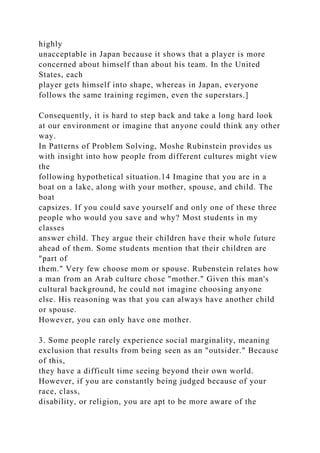 highly
unacceptable in Japan because it shows that a player is more
concerned about himself than about his team. In the United
States, each
player gets himself into shape, whereas in Japan, everyone
follows the same training regimen, even the superstars.]
Consequently, it is hard to step back and take a long hard look
at our environment or imagine that anyone could think any other
way.
In Patterns of Problem Solving, Moshe Rubinstein provides us
with insight into how people from different cultures might view
the
following hypothetical situation.14 Imagine that you are in a
boat on a lake, along with your mother, spouse, and child. The
boat
capsizes. If you could save yourself and only one of these three
people who would you save and why? Most students in my
classes
answer child. They argue their children have their whole future
ahead of them. Some students mention that their children are
"part of
them." Very few choose mom or spouse. Rubenstein relates how
a man from an Arab culture chose "mother." Given this man's
cultural background, he could not imagine choosing anyone
else. His reasoning was that you can always have another child
or spouse.
However, you can only have one mother.
3. Some people rarely experience social marginality, meaning
exclusion that results from being seen as an "outsider." Because
of this,
they have a difficult time seeing beyond their own world.
However, if you are constantly being judged because of your
race, class,
disability, or religion, you are apt to be more aware of the
 