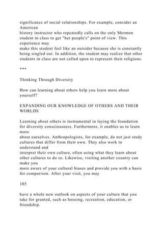 significance of social relationships. For example, consider an
American
history instructor who repeatedly calls on the only Mormon
student in class to get "her people's" point of view. This
experience may
make this student feel like an outsider because she is constantly
being singled out. In addition, the student may realize that other
students in class are not called upon to represent their religions.
***
Thinking Through Diversity
How can learning about others help you learn more about
yourself?
EXPANDING OUR KNOWLEDGE OF OTHERS AND THEIR
WORLDS
Learning about others is instrumental in laying the foundation
for diversity consciousness. Furthermore, it enables us to learn
more
about ourselves. Anthropologists, for example, do not just study
cultures that differ from their own. They also work to
understand and
interpret their own culture, often using what they learn about
other cultures to do so. Likewise, visiting another country can
make you
more aware of your cultural biases and provide you with a basis
for comparison. After your visit, you may
105
have a whole new outlook on aspects of your culture that you
take for granted, such as housing, recreation, education, or
friendship.
 