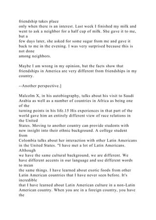 friendship takes place
only when there is an interest. Last week I finished my milk and
went to ask a neighbor for a half cup of milk. She gave it to me,
but a
few days later, she asked for some sugar from me and gave it
back to me in the evening. I was very surprised because this is
not done
among neighbors.
Maybe I am wrong in my opinion, but the facts show that
friendships in America are very different from friendships in my
country.
--Another perspective.]
Malcolm X, in his autobiography, talks about his visit to Saudi
Arabia as well as a number of countries in Africa as being one
of the
turning points in his life.15 His experiences in that part of the
world gave him an entirely different view of race relations in
the United
States. Moving to another country can provide students with
new insight into their ethnic background. A college student
from
Colombia talks about her interaction with other Latin Americans
in the United States. "I have met a lot of Latin Americans.
Although
we have the same cultural background, we are different. We
have different accents in our language and use different words
to mean
the same things. I have learned about exotic foods from other
Latin American countries that I have never seen before. It's
incredible
that I have learned about Latin American culture in a non-Latin
American country. When you are in a foreign country, you have
the
 