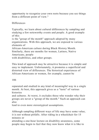 opportunity to recognize your own roots because you see things
from a different point of view."
Differences
Typically, we learn about cultural differences by sampling and
studying a few noteworthy events and people. A good example
of this
is the "group of the month" approach adopted by many
organizations. With this approach, we are exposed to various
elements of
African-American culture during Black History Month.
Similarly, there are months for women, Latinos, Native
Americans, people
with disabilities, and other groups.
This kind of approach may be attractive because it is simple and
easy to implement. Unfortunately, it promotes a superficial and
distorted view of differences. The historical experiences of
African-Americans or women, for example, cannot be
106
separated and studied in any kind of meaningful way in a single
month. At best, this approach gives us a "taste" of various
histories
and cultures. At worst, it excludes those who wonder why their
groups are never a "group of the month." Such an approach can
also
lead to even more stereotypical assumptions.
Although sampling different ways of life may have some value,
it is not without pitfalls. After riding in a wheelchair for 15
minutes or
attending a one-hour lecture on disability awareness, some
people may begin to feel that they now know what it is like to
 