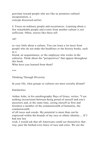 gravitate toward people who are like us promotes cultural
encapsulation, a
concept discussed earlier.
4. Focus on ordinary people and occurrences. Learning about a
few remarkable people and events from another culture is not
sufficient. Often, stories like these tell
107
us very little about a culture. You can learn a lot more from
people who do not make the headlines or the history books, such
as a
friend, an acquaintance, or the employee who works in the
cafeteria. Think about the "perspectives" that appear throughout
this book.
What have you learned from them?
***
Thinking Through Diversity
In your life, what groups or cultures are most socially distant?
Similarities
Arthur Ashe, in his autobiography Days of Grace, writes, "I see
nothing inconsistent between being proud of oneself and one's
ancestors and, at the same time, seeing oneself as first and
foremost a member of the commonwealth of humanity, the
commonwealth
of all races and creeds. My potential is more than can be
expressed within the bounds of my race or ethnic identity.... If I
had one last
wish, I would ask that all Americans could see themselves that
way, past the barbed-wire fence of race and color. We are the
 
