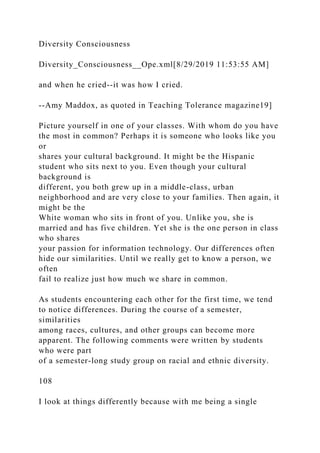 Diversity Consciousness
Diversity_Consciousness__Ope.xml[8/29/2019 11:53:55 AM]
and when he cried--it was how I cried.
--Amy Maddox, as quoted in Teaching Tolerance magazine19]
Picture yourself in one of your classes. With whom do you have
the most in common? Perhaps it is someone who looks like you
or
shares your cultural background. It might be the Hispanic
student who sits next to you. Even though your cultural
background is
different, you both grew up in a middle-class, urban
neighborhood and are very close to your families. Then again, it
might be the
White woman who sits in front of you. Unlike you, she is
married and has five children. Yet she is the one person in class
who shares
your passion for information technology. Our differences often
hide our similarities. Until we really get to know a person, we
often
fail to realize just how much we share in common.
As students encountering each other for the first time, we tend
to notice differences. During the course of a semester,
similarities
among races, cultures, and other groups can become more
apparent. The following comments were written by students
who were part
of a semester-long study group on racial and ethnic diversity.
108
I look at things differently because with me being a single
 
