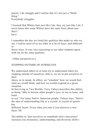 parent, I do struggle and I realize that it's not just a "black
thing."
Everybody struggles.
I learned that Whites hurt just like I do, they cry just like I do. I
never knew that some Whites have the same fears about race
that I
have.
I remember the day we listed the qualities that make us who we
are. I realize most of us are alike in a lot of ways, and different
in
fewer ways. It was very reassuring to see other students agree
with me on the same qualities.
--Other perspectives.]
STEPPING OUTSIDE OF OURSELVES
We understand others or at least try to understand others by
stepping outside of ourselves; that is, we try to put ourselves in
their
shoes, so to speak. In effect, we "simulate" how we would feel,
what we would think, and how we would respond in a given
situation.
In Surviving in Two Worlds, Terry Tafoya describes this ability
as being "able to borrow other people's eyes, to see to learn, and
learn
to see." For many Native American people, Tafoya says, "there's
the idea of understanding life as a crystal. A crystal of quartz
has
different facets. Every time you turn it you discover a new
facet."20
The ability to "put ourselves in somebody else's moccasins"
increases our awareness, understanding, and diversity skills--
 