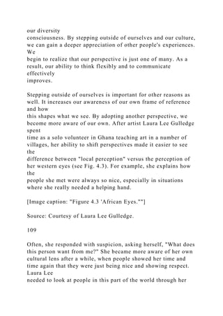 our diversity
consciousness. By stepping outside of ourselves and our culture,
we can gain a deeper appreciation of other people's experiences.
We
begin to realize that our perspective is just one of many. As a
result, our ability to think flexibly and to communicate
effectively
improves.
Stepping outside of ourselves is important for other reasons as
well. It increases our awareness of our own frame of reference
and how
this shapes what we see. By adopting another perspective, we
become more aware of our own. After artist Laura Lee Gulledge
spent
time as a solo volunteer in Ghana teaching art in a number of
villages, her ability to shift perspectives made it easier to see
the
difference between "local perception" versus the perception of
her western eyes (see Fig. 4.3). For example, she explains how
the
people she met were always so nice, especially in situations
where she really needed a helping hand.
[Image caption: "Figure 4.3 'African Eyes.""]
Source: Courtesy of Laura Lee Gulledge.
109
Often, she responded with suspicion, asking herself, "What does
this person want from me?" She became more aware of her own
cultural lens after a while, when people showed her time and
time again that they were just being nice and showing respect.
Laura Lee
needed to look at people in this part of the world through her
 