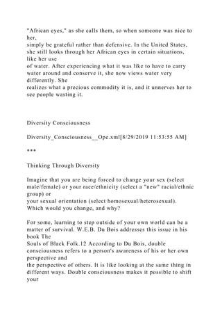 "African eyes," as she calls them, so when someone was nice to
her,
simply be grateful rather than defensive. In the United States,
she still looks through her African eyes in certain situations,
like her use
of water. After experiencing what it was like to have to carry
water around and conserve it, she now views water very
differently. She
realizes what a precious commodity it is, and it unnerves her to
see people wasting it.
Diversity Consciousness
Diversity_Consciousness__Ope.xml[8/29/2019 11:53:55 AM]
***
Thinking Through Diversity
Imagine that you are being forced to change your sex (select
male/female) or your race/ethnicity (select a "new" racial/ethnic
group) or
your sexual orientation (select homosexual/heterosexual).
Which would you change, and why?
For some, learning to step outside of your own world can be a
matter of survival. W.E.B. Du Bois addresses this issue in his
book The
Souls of Black Folk.12 According to Du Bois, double
consciousness refers to a person's awareness of his or her own
perspective and
the perspective of others. It is like looking at the same thing in
different ways. Double consciousness makes it possible to shift
your
 