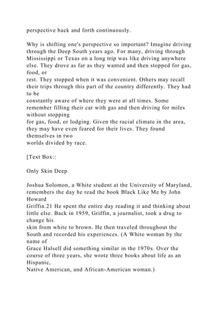 perspective back and forth continuously.
Why is shifting one's perspective so important? Imagine driving
through the Deep South years ago. For many, driving through
Mississippi or Texas on a long trip was like driving anywhere
else. They drove as far as they wanted and then stopped for gas,
food, or
rest. They stopped when it was convenient. Others may recall
their trips through this part of the country differently. They had
to be
constantly aware of where they were at all times. Some
remember filling their car with gas and then driving for miles
without stopping
for gas, food, or lodging. Given the racial climate in the area,
they may have even feared for their lives. They found
themselves in two
worlds divided by race.
[Text Box::
Only Skin Deep
Joshua Solomon, a White student at the University of Maryland,
remembers the day he read the book Black Like Me by John
Howard
Griffin.21 He spent the entire day reading it and thinking about
little else. Back in 1959, Griffin, a journalist, took a drug to
change his
skin from white to brown. He then traveled throughout the
South and recorded his experiences. (A White woman by the
name of
Grace Halsell did something similar in the 1970s. Over the
course of three years, she wrote three books about life as an
Hispanic,
Native American, and African-American woman.)
 