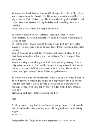 Solomon decided that he too would change the color of his skin
and venture into the South. He did some research and talked to a
physician at Yale University. He found the drug that Griffin had
taken. Once he started taking it daily and spending time at a
tanning
salon, the effects became very noticeable.
Solomon decided to visit Atlanta, Georgia, first. Almost
immediately, he found himself trying to be polite when people
stared at him
or looked away. Even though he had never had any difficulty
making friends, this was no longer true. People acted differently
toward
him. A hostess at a half-filled restaurant made it clear to him
that there would be a long wait. A police officer stopped him
and gave
him a warning even though he had done nothing wrong. And a
lady who sat next to him while he was eating warned him not to
venture into an all-White area north of Atlanta. She made it
clear that "you people" ruin White neighborhoods.
Solomon cut short his experiment after a couple of days because
he had grown increasingly angry and depressed. He had always
thought that many Black people use racism as a crutch or an
excuse. Because of this experience, he developed new insight
into how
pervasive and debilitating racism can be.]
110
As they drove, they had to understand the perspective of people
who lived in the surrounding areas. If they did not, their safety
might
be at risk.
Perspective shifting, when done repeatedly, allows us to
 