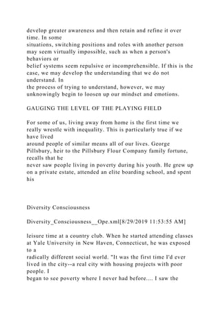 develop greater awareness and then retain and refine it over
time. In some
situations, switching positions and roles with another person
may seem virtually impossible, such as when a person's
behaviors or
belief systems seem repulsive or incomprehensible. If this is the
case, we may develop the understanding that we do not
understand. In
the process of trying to understand, however, we may
unknowingly begin to loosen up our mindset and emotions.
GAUGING THE LEVEL OF THE PLAYING FIELD
For some of us, living away from home is the first time we
really wrestle with inequality. This is particularly true if we
have lived
around people of similar means all of our lives. George
Pillsbury, heir to the Pillsbury Flour Company family fortune,
recalls that he
never saw people living in poverty during his youth. He grew up
on a private estate, attended an elite boarding school, and spent
his
Diversity Consciousness
Diversity_Consciousness__Ope.xml[8/29/2019 11:53:55 AM]
leisure time at a country club. When he started attending classes
at Yale University in New Haven, Connecticut, he was exposed
to a
radically different social world. "It was the first time I'd ever
lived in the city--a real city with housing projects with poor
people. I
began to see poverty where I never had before.... I saw the
 