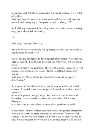 inequities and felt them personally for the first time. I felt a lot
of guilt at
first, but then it became an emotional and intellectual process
toward dedicating myself to positive social change."23
As Pillsbury discovered, learning about diversity means coming
to grips with social inequality.
***
Thinking Through Diversity
Are you solely responsible for opening and closing the doors of
opportunity in your life?
Social inequality refers to the unequal distribution of resources,
such as wealth, power, and prestige. In Where Do We Go From
Here,
Martin Luther King addresses the fact that people have different
amounts of power.24 He says, "There is nothing essentially
wrong
with power. The problem is America's power is unequally
distributed."
As a result of social inequality, we belong to different social
classes. A social class is a category of people who share similar
amounts
of wealth, power, and prestige. Social class, a dimension of
diversity, is not simply a matter of economics. Education,
lifestyle,
interests, and values relate to one's class position as well.
Many times, human differences and social inequality interrelate.
A sense of worth is often attached to certain differences. For
example, in the United States we attach a lot of significance to
age. We distinguish between old and young people, and unlike
 