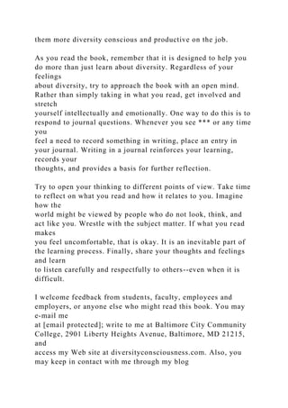 them more diversity conscious and productive on the job.
As you read the book, remember that it is designed to help you
do more than just learn about diversity. Regardless of your
feelings
about diversity, try to approach the book with an open mind.
Rather than simply taking in what you read, get involved and
stretch
yourself intellectually and emotionally. One way to do this is to
respond to journal questions. Whenever you see *** or any time
you
feel a need to record something in writing, place an entry in
your journal. Writing in a journal reinforces your learning,
records your
thoughts, and provides a basis for further reflection.
Try to open your thinking to different points of view. Take time
to reflect on what you read and how it relates to you. Imagine
how the
world might be viewed by people who do not look, think, and
act like you. Wrestle with the subject matter. If what you read
makes
you feel uncomfortable, that is okay. It is an inevitable part of
the learning process. Finally, share your thoughts and feelings
and learn
to listen carefully and respectfully to others--even when it is
difficult.
I welcome feedback from students, faculty, employees and
employers, or anyone else who might read this book. You may
e-mail me
at [email protected]; write to me at Baltimore City Community
College, 2901 Liberty Heights Avenue, Baltimore, MD 21215,
and
access my Web site at diversityconsciousness.com. Also, you
may keep in contact with me through my blog
 