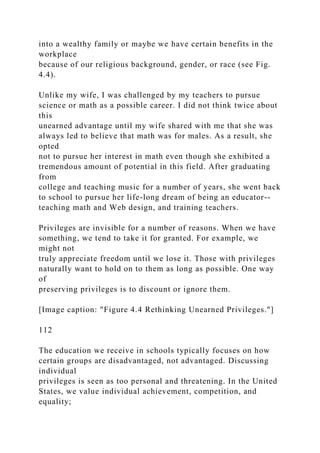 into a wealthy family or maybe we have certain benefits in the
workplace
because of our religious background, gender, or race (see Fig.
4.4).
Unlike my wife, I was challenged by my teachers to pursue
science or math as a possible career. I did not think twice about
this
unearned advantage until my wife shared with me that she was
always led to believe that math was for males. As a result, she
opted
not to pursue her interest in math even though she exhibited a
tremendous amount of potential in this field. After graduating
from
college and teaching music for a number of years, she went back
to school to pursue her life-long dream of being an educator--
teaching math and Web design, and training teachers.
Privileges are invisible for a number of reasons. When we have
something, we tend to take it for granted. For example, we
might not
truly appreciate freedom until we lose it. Those with privileges
naturally want to hold on to them as long as possible. One way
of
preserving privileges is to discount or ignore them.
[Image caption: "Figure 4.4 Rethinking Unearned Privileges."]
112
The education we receive in schools typically focuses on how
certain groups are disadvantaged, not advantaged. Discussing
individual
privileges is seen as too personal and threatening. In the United
States, we value individual achievement, competition, and
equality;
 