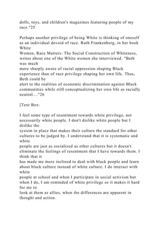 dolls, toys, and children's magazines featuring people of my
race."25
Perhaps another privilege of being White is thinking of oneself
as an individual devoid of race. Ruth Frankenberg, in her book
White
Women, Race Matters: The Social Construction of Whiteness,
writes about one of the White women she interviewed. "Beth
was much
more sharply aware of racial oppression shaping Black
experience than of race privilege shaping her own life. Thus,
Beth could be
alert to the realities of economic discrimination against Black
communities while still conceptualizing her own life as racially
neutral...."26
[Text Box:
I feel some type of resentment towards white privilege, not
necessarily white people. I don't dislike white people but I
dislike the
system in place that makes their culture the standard for other
cultures to be judged by. I understand that it is systematic and
white
people are just as socialized as other cultures but it doesn't
eliminate the feelings of resentment that I have towards them. I
think that it
has made me more inclined to deal with black people and learn
about black culture instead of white culture. I do interact with
white
people at school and when I participate in social activism but
when I do, I am reminded of white privilege so it makes it hard
for me to
look at them as allies, when the differences are apparent in
thought and action.
 