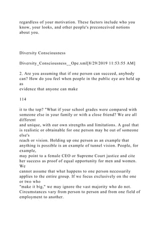 regardless of your motivation. These factors include who you
know, your looks, and other people's preconceived notions
about you.
Diversity Consciousness
Diversity_Consciousness__Ope.xml[8/29/2019 11:53:55 AM]
2. Are you assuming that if one person can succeed, anybody
can? How do you feel when people in the public eye are held up
as
evidence that anyone can make
114
it to the top? "What if your school grades were compared with
someone else in your family or with a close friend? We are all
different
and unique, with our own strengths and limitations. A goal that
is realistic or obtainable for one person may be out of someone
else's
reach or vision. Holding up one person as an example that
anything is possible is an example of tunnel vision. People, for
example,
may point to a female CEO or Supreme Court justice and cite
her success as proof of equal opportunity for men and women.
We
cannot assume that what happens to one person necessarily
applies to the entire group. If we focus exclusively on the one
or two who
"make it big," we may ignore the vast majority who do not.
Circumstances vary from person to person and from one field of
employment to another.
 