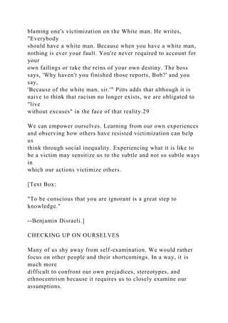 blaming one's victimization on the White man. He writes,
"Everybody
should have a white man. Because when you have a white man,
nothing is ever your fault. You're never required to account for
your
own failings or take the reins of your own destiny. The boss
says, 'Why haven't you finished those reports, Bob?' and you
say,
'Because of the white man, sir.'" Pitts adds that although it is
naive to think that racism no longer exists, we are obligated to
"live
without excuses" in the face of that reality.29
We can empower ourselves. Learning from our own experiences
and observing how others have resisted victimization can help
us
think through social inequality. Experiencing what it is like to
be a victim may sensitize us to the subtle and not so subtle ways
in
which our actions victimize others.
[Text Box:
"To be conscious that you are ignorant is a great step to
knowledge."
--Benjamin Disraeli.]
CHECKING UP ON OURSELVES
Many of us shy away from self-examination. We would rather
focus on other people and their shortcomings. In a way, it is
much more
difficult to confront our own prejudices, stereotypes, and
ethnocentrism because it requires us to closely examine our
assumptions.
 