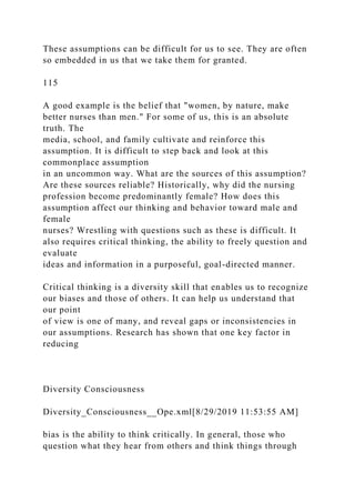 These assumptions can be difficult for us to see. They are often
so embedded in us that we take them for granted.
115
A good example is the belief that "women, by nature, make
better nurses than men." For some of us, this is an absolute
truth. The
media, school, and family cultivate and reinforce this
assumption. It is difficult to step back and look at this
commonplace assumption
in an uncommon way. What are the sources of this assumption?
Are these sources reliable? Historically, why did the nursing
profession become predominantly female? How does this
assumption affect our thinking and behavior toward male and
female
nurses? Wrestling with questions such as these is difficult. It
also requires critical thinking, the ability to freely question and
evaluate
ideas and information in a purposeful, goal-directed manner.
Critical thinking is a diversity skill that enables us to recognize
our biases and those of others. It can help us understand that
our point
of view is one of many, and reveal gaps or inconsistencies in
our assumptions. Research has shown that one key factor in
reducing
Diversity Consciousness
Diversity_Consciousness__Ope.xml[8/29/2019 11:53:55 AM]
bias is the ability to think critically. In general, those who
question what they hear from others and think things through
 