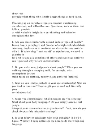 show less
prejudice than those who simply accept things at face value.
Checking up on ourselves requires constant questioning,
reevaluation, and self-reflection. Questions, such as those that
follow, provide
us with valuable insight into our thinking and behavior
throughout the day.
1. Are you more comfortable around certain types of people?
James Box, a paraplegic and founder of a high-tech wheelchair
company, implores us to confront our discomfort and wrestle
with it. If something "turns us off" or repulses us, we need to
examine it
for a while and ask questions of others and ourselves until we
can figure out why we are uncomfortable.
2. Do you make snap judgments about people? When you are
walking through a shopping mall, for example, what
assumptions do you
make based on clothing, hairstyle, and physical features?
3. Who do you tend to include in your social networks? Who do
you tend to leave out? How might you expand and diversify
your
social networks?
4. When you communicate, what messages are you sending?
What about your body language? Do you simply assume that
people
interpret your communication as you intend? If not, how do you
check for possible misunderstandings?
5. Is your behavior consistent with your thinking? In To Be
Equal, Whitney Young addresses the need to do more than use
language
 