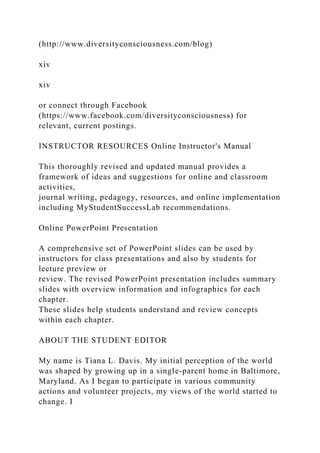 (http://www.diversityconsciousness.com/blog)
xiv
xiv
or connect through Facebook
(https://www.facebook.com/diversityconsciousness) for
relevant, current postings.
INSTRUCTOR RESOURCES Online Instructor's Manual
This thoroughly revised and updated manual provides a
framework of ideas and suggestions for online and classroom
activities,
journal writing, pedagogy, resources, and online implementation
including MyStudentSuccessLab recommendations.
Online PowerPoint Presentation
A comprehensive set of PowerPoint slides can be used by
instructors for class presentations and also by students for
lecture preview or
review. The revised PowerPoint presentation includes summary
slides with overview information and infographics for each
chapter.
These slides help students understand and review concepts
within each chapter.
ABOUT THE STUDENT EDITOR
My name is Tiana L. Davis. My initial perception of the world
was shaped by growing up in a single-parent home in Baltimore,
Maryland. As I began to participate in various community
actions and volunteer projects, my views of the world started to
change. I
 