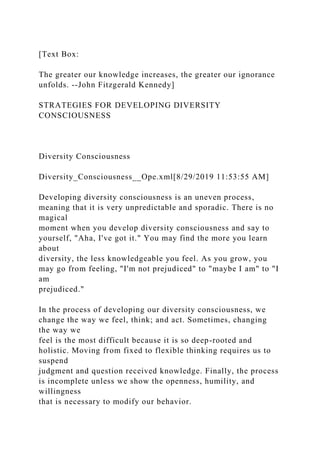 [Text Box:
The greater our knowledge increases, the greater our ignorance
unfolds. --John Fitzgerald Kennedy]
STRATEGIES FOR DEVELOPING DIVERSITY
CONSCIOUSNESS
Diversity Consciousness
Diversity_Consciousness__Ope.xml[8/29/2019 11:53:55 AM]
Developing diversity consciousness is an uneven process,
meaning that it is very unpredictable and sporadic. There is no
magical
moment when you develop diversity consciousness and say to
yourself, "Aha, I've got it." You may find the more you learn
about
diversity, the less knowledgeable you feel. As you grow, you
may go from feeling, "I'm not prejudiced" to "maybe I am" to "I
am
prejudiced."
In the process of developing our diversity consciousness, we
change the way we feel, think; and act. Sometimes, changing
the way we
feel is the most difficult because it is so deep-rooted and
holistic. Moving from fixed to flexible thinking requires us to
suspend
judgment and question received knowledge. Finally, the process
is incomplete unless we show the openness, humility, and
willingness
that is necessary to modify our behavior.
 