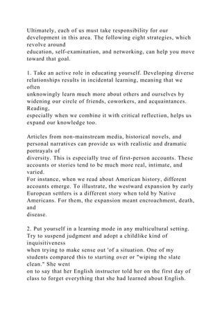 Ultimately, each of us must take responsibility for our
development in this area. The following eight strategies, which
revolve around
education, self-examination, and networking, can help you move
toward that goal.
1. Take an active role in educating yourself. Developing diverse
relationships results in incidental learning, meaning that we
often
unknowingly learn much more about others and ourselves by
widening our circle of friends, coworkers, and acquaintances.
Reading,
especially when we combine it with critical reflection, helps us
expand our knowledge too.
Articles from non-mainstream media, historical novels, and
personal narratives can provide us with realistic and dramatic
portrayals of
diversity. This is especially true of first-person accounts. These
accounts or stories tend to be much more real, intimate, and
varied.
For instance, when we read about American history, different
accounts emerge. To illustrate, the westward expansion by early
European settlers is a different story when told by Native
Americans. For them, the expansion meant encroachment, death,
and
disease.
2. Put yourself in a learning mode in any multicultural setting.
Try to suspend judgment and adopt a childlike kind of
inquisitiveness
when trying to make sense out 'of a situation. One of my
students compared this to starting over or "wiping the slate
clean." She went
on to say that her English instructor told her on the first day of
class to forget everything that she had learned about English.
 