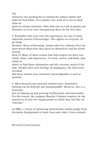 The
instructor was pushing her to relearn the subject matter and
undo her bad habits. In a similar vein, each of us has to shed
what we
know in certain situations. Only then can we look at people and
lifestyles as if we were encountering them for the first time.
3. Remember that your own life experiences are one of many
important sources of knowledge. This applies to everyone. In
the book
Women's Ways of Knowing, women who live ordinary lives are
interviewed about how they perceive themselves and the world
around
them.32 Many of these women had little respect for their own
minds, ideas, and experiences. At work, school, and home, they
relied on
others to feed them information and felt voiceless much of the
time. Despite their own feelings of inadequacy, the interviews
revealed
that these women were extremely knowledgeable as well as
talented.
4. Move beyond your personal comfort zone: Sometimes,
learning can be difficult and uncomfortable. However, this is a
necessary
part of opening up and growing intellectually and emotionally.
For this reason, the company Hoechst Celanese requires its top
executives to join two organizations in which they feel like an
"outsider."
At IBM, a variety of mentoring relationships enable people from
dissimilar backgrounds to learn from each other. Cross-cultural
Diversity Consciousness
 