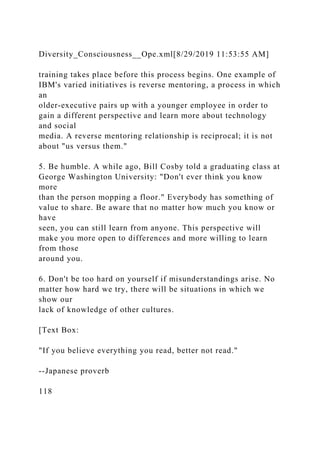 Diversity_Consciousness__Ope.xml[8/29/2019 11:53:55 AM]
training takes place before this process begins. One example of
IBM's varied initiatives is reverse mentoring, a process in which
an
older-executive pairs up with a younger employee in order to
gain a different perspective and learn more about technology
and social
media. A reverse mentoring relationship is reciprocal; it is not
about "us versus them."
5. Be humble. A while ago, Bill Cosby told a graduating class at
George Washington University: "Don't ever think you know
more
than the person mopping a floor." Everybody has something of
value to share. Be aware that no matter how much you know or
have
seen, you can still learn from anyone. This perspective will
make you more open to differences and more willing to learn
from those
around you.
6. Don't be too hard on yourself if misunderstandings arise. No
matter how hard we try, there will be situations in which we
show our
lack of knowledge of other cultures.
[Text Box:
"If you believe everything you read, better not read."
--Japanese proverb
118
 