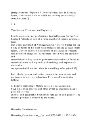 [Image caption: "Figure 4.5 Diversity education, in its many
forms, is the foundation on which we develop our diversity
consciousness."]
119
Vacationers, Prisoners, and Explorers
Lin Dawson, a former professional football player for the New
England Patriots, is part of a three-member diversity awareness
team
that works on behalf of Northeastern University's Center for the
Study of Sport. In his work with professional and college sports
teams, Dawson knows that members of his audience typically
fall into three categories: vacationers--those who are apathetic
and
attend because they have to, prisoners--those who are forced to
attend and want nothing to do with training, and explorers--
those who
are open-minded and feel there is something to be gained.33]
Individuals, groups, and entire communities can initiate and
participate in diversity education. Five possible activities
follow:
1. Today's technology. Online social networks, texting,
Skyping, online courses, and other cyber-connections make it
possible to cross
cultural and geographic boundaries very easily and quickly. The
Internet provides a window to the world.
Diversity Consciousness
Diversity_Consciousness__Ope.xml[8/29/2019 11:53:55 AM]
 