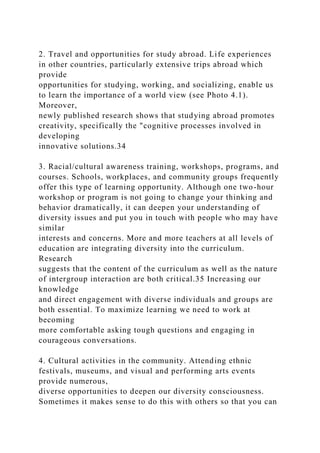 2. Travel and opportunities for study abroad. Life experiences
in other countries, particularly extensive trips abroad which
provide
opportunities for studying, working, and socializing, enable us
to learn the importance of a world view (see Photo 4.1).
Moreover,
newly published research shows that studying abroad promotes
creativity, specifically the "cognitive processes involved in
developing
innovative solutions.34
3. Racial/cultural awareness training, workshops, programs, and
courses. Schools, workplaces, and community groups frequently
offer this type of learning opportunity. Although one two-hour
workshop or program is not going to change your thinking and
behavior dramatically, it can deepen your understanding of
diversity issues and put you in touch with people who may have
similar
interests and concerns. More and more teachers at all levels of
education are integrating diversity into the curriculum.
Research
suggests that the content of the curriculum as well as the nature
of intergroup interaction are both critical.35 Increasing our
knowledge
and direct engagement with diverse individuals and groups are
both essential. To maximize learning we need to work at
becoming
more comfortable asking tough questions and engaging in
courageous conversations.
4. Cultural activities in the community. Attending ethnic
festivals, museums, and visual and performing arts events
provide numerous,
diverse opportunities to deepen our diversity consciousness.
Sometimes it makes sense to do this with others so that you can
 
