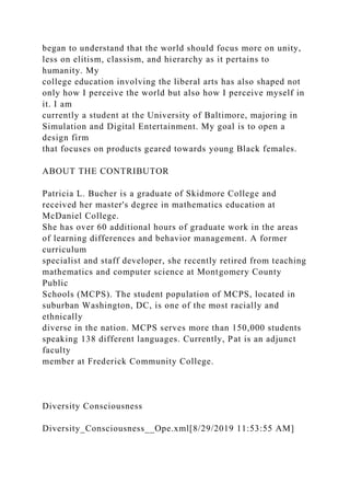 began to understand that the world should focus more on unity,
less on elitism, classism, and hierarchy as it pertains to
humanity. My
college education involving the liberal arts has also shaped not
only how I perceive the world but also how I perceive myself in
it. I am
currently a student at the University of Baltimore, majoring in
Simulation and Digital Entertainment. My goal is to open a
design firm
that focuses on products geared towards young Black females.
ABOUT THE CONTRIBUTOR
Patricia L. Bucher is a graduate of Skidmore College and
received her master's degree in mathematics education at
McDaniel College.
She has over 60 additional hours of graduate work in the areas
of learning differences and behavior management. A former
curriculum
specialist and staff developer, she recently retired from teaching
mathematics and computer science at Montgomery County
Public
Schools (MCPS). The student population of MCPS, located in
suburban Washington, DC, is one of the most racially and
ethnically
diverse in the nation. MCPS serves more than 150,000 students
speaking 138 different languages. Currently, Pat is an adjunct
faculty
member at Frederick Community College.
Diversity Consciousness
Diversity_Consciousness__Ope.xml[8/29/2019 11:53:55 AM]
 