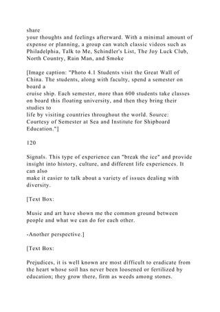 share
your thoughts and feelings afterward. With a minimal amount of
expense or planning, a group can watch classic videos such as
Philadelphia, Talk to Me, Schindler's List, The Joy Luck Club,
North Country, Rain Man, and Smoke
[Image caption: "Photo 4.1 Students visit the Great Wall of
China. The students, along with faculty, spend a semester on
board a
cruise ship. Each semester, more than 600 students take classes
on board this floating university, and then they bring their
studies to
life by visiting countries throughout the world. Source:
Courtesy of Semester at Sea and Institute for Shipboard
Education."]
120
Signals. This type of experience can "break the ice" and provide
insight into history, culture, and different life experiences. It
can also
make it easier to talk about a variety of issues dealing with
diversity.
[Text Box:
Music and art have shown me the common ground between
people and what we can do for each other.
-Another perspective.]
[Text Box:
Prejudices, it is well known are most difficult to eradicate from
the heart whose soil has never been loosened or fertilized by
education; they grow there, firm as weeds among stones.
 