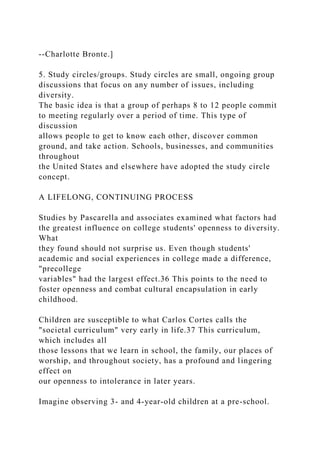 --Charlotte Bronte.]
5. Study circles/groups. Study circles are small, ongoing group
discussions that focus on any number of issues, including
diversity.
The basic idea is that a group of perhaps 8 to 12 people commit
to meeting regularly over a period of time. This type of
discussion
allows people to get to know each other, discover common
ground, and take action. Schools, businesses, and communities
throughout
the United States and elsewhere have adopted the study circle
concept.
A LIFELONG, CONTINUING PROCESS
Studies by Pascarella and associates examined what factors had
the greatest influence on college students' openness to diversity.
What
they found should not surprise us. Even though students'
academic and social experiences in college made a difference,
"precollege
variables" had the largest effect.36 This points to the need to
foster openness and combat cultural encapsulation in early
childhood.
Children are susceptible to what Carlos Cortes calls the
"societal curriculum" very early in life.37 This curriculum,
which includes all
those lessons that we learn in school, the family, our places of
worship, and throughout society, has a profound and lingering
effect on
our openness to intolerance in later years.
Imagine observing 3- and 4-year-old children at a pre-school.
 