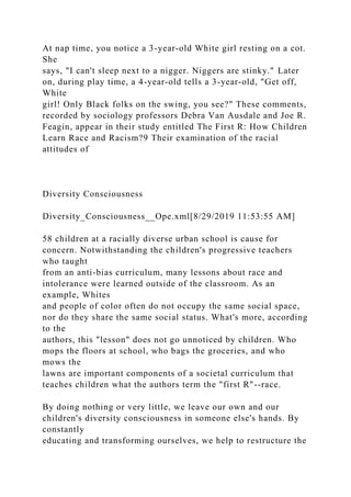 At nap time, you notice a 3-year-old White girl resting on a cot.
She
says, "I can't sleep next to a nigger. Niggers are stinky." Later
on, during play time, a 4-year-old tells a 3-year-old, "Get off,
White
girl! Only Black folks on the swing, you see?" These comments,
recorded by sociology professors Debra Van Ausdale and Joe R.
Feagin, appear in their study entitled The First R: How Children
Learn Race and Racism?9 Their examination of the racial
attitudes of
Diversity Consciousness
Diversity_Consciousness__Ope.xml[8/29/2019 11:53:55 AM]
58 children at a racially diverse urban school is cause for
concern. Notwithstanding the children's progressive teachers
who taught
from an anti-bias curriculum, many lessons about race and
intolerance were learned outside of the classroom. As an
example, Whites
and people of color often do not occupy the same social space,
nor do they share the same social status. What's more, according
to the
authors, this "lesson" does not go unnoticed by children. Who
mops the floors at school, who bags the groceries, and who
mows the
lawns are important components of a societal curriculum that
teaches children what the authors term the "first R"--race.
By doing nothing or very little, we leave our own and our
children's diversity consciousness in someone else's hands. By
constantly
educating and transforming ourselves, we help to restructure the
 