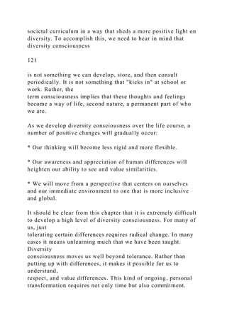 societal curriculum in a way that sheds a more positive light on
diversity. To accomplish this, we need to bear in mind that
diversity consciousness
121
is not something we can develop, store, and then consult
periodically. It is not something that "kicks in" at school or
work. Rather, the
term consciousness implies that these thoughts and feelings
become a way of life, second nature, a permanent part of who
we are.
As we develop diversity consciousness over the life course, a
number of positive changes will gradually occur:
* Our thinking will become less rigid and more flexible.
* Our awareness and appreciation of human differences will
heighten our ability to see and value similarities.
* We will move from a perspective that centers on ourselves
and our immediate environment to one that is more inclusive
and global.
It should be clear from this chapter that it is extremely difficult
to develop a high level of diversity consciousness. For many of
us, just
tolerating certain differences requires radical change. In many
cases it means unlearning much that we have been taught.
Diversity
consciousness moves us well beyond tolerance. Rather than
putting up with differences, it makes it possible for us to
understand,
respect, and value differences. This kind of ongoing, personal
transformation requires not only time but also commitment.
 