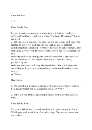 Case Studies
***
Case Study One
Ligua, a part-time college student (plus full-time employee,
wife, and mother), is taking a class, "Cultural Diversity," that is
required
of all education majors. The class examines issues and concepts
related to diversity and education, such as cross-cultural
communication, teaching tolerance, barriers to achievement, and
managing diversity in the classroom. Given her life experiences
as a
minority and as an immigrant from El Salvador, Ligua feels as
if she could teach this course. She understands its value,
particularly for
students who have led very sheltered lives. For such students,
according to Ligua, a semester-long course on diversity is not
nearly
sufficient.
Questions:
1. Do you think a course dealing with cultural diversity should
be a requirement for all education majors? Why?
2. What do you think Ligua might learn from a course such as
this?
Case Study Two
Mary is a White social work student who plans to go on for a
MS degree and work in a clinical setting. She attends an urban
university
 