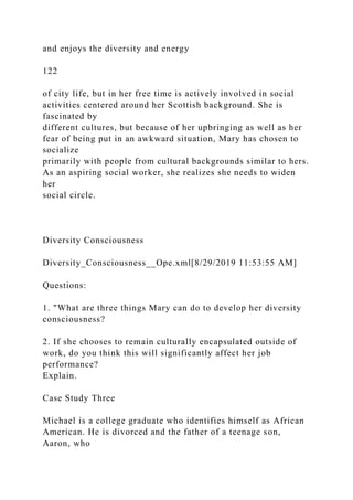 and enjoys the diversity and energy
122
of city life, but in her free time is actively involved in social
activities centered around her Scottish background. She is
fascinated by
different cultures, but because of her upbringing as well as her
fear of being put in an awkward situation, Mary has chosen to
socialize
primarily with people from cultural backgrounds similar to hers.
As an aspiring social worker, she realizes she needs to widen
her
social circle.
Diversity Consciousness
Diversity_Consciousness__Ope.xml[8/29/2019 11:53:55 AM]
Questions:
1. "What are three things Mary can do to develop her diversity
consciousness?
2. If she chooses to remain culturally encapsulated outside of
work, do you think this will significantly affect her job
performance?
Explain.
Case Study Three
Michael is a college graduate who identifies himself as African
American. He is divorced and the father of a teenage son,
Aaron, who
 