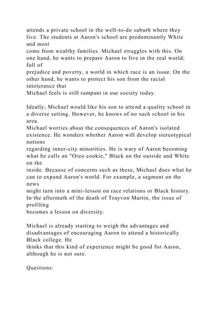 attends a private school in the well-to-do suburb where they
live. The students at Aaron's school are predominantly White
and most
come from wealthy families. Michael struggles with this. On
one hand, he wants to prepare Aaron to live in the real world;
full of
prejudice and poverty, a world in which race is an issue. On the
other hand, he wants to protect his son from the racial
intolerance that
Michael feels is still rampant in our society today.
Ideally, Michael would like his son to attend a quality school in
a diverse setting. However, he knows of no such school in his
area.
Michael worries about the consequences of Aaron's isolated
existence. He wonders whether Aaron will develop stereotypical
notions
regarding inner-city minorities. He is wary of Aaron becoming
what he calls an "Oreo cookie," Black on the outside and White
on the
inside. Because of concerns such as these, Michael does what he
can to expand Aaron's world. For example, a segment on the
news
might turn into a mini-lesson on race relations or Black history.
In the aftermath of the death of Trayvon Martin, the issue of
profiling
becomes a lesson on diversity.
Michael is already starting to weigh the advantages and
disadvantages of encouraging Aaron to attend a historically
Black college. He
thinks that this kind of experience might be good for Aaron,
although he is not sure.
Questions:
 
