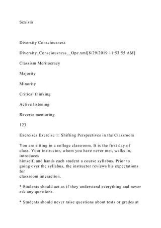 Sexism
Diversity Consciousness
Diversity_Consciousness__Ope.xml[8/29/2019 11:53:55 AM]
Classism Meritocracy
Majority
Minority
Critical thinking
Active listening
Reverse mentoring
123
Exercises Exercise 1: Shifting Perspectives in the Classroom
You are sitting in a college classroom. It is the first day of
class. Your instructor, whom you have never met, walks in,
introduces
himself, and hands each student a course syllabus. Prior to
going over the syllabus, the instructor reviews his expectations
for
classroom interaction.
* Students should act as if they understand everything and never
ask any questions.
* Students should never raise questions about tests or grades at
 