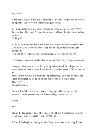 any time.
* Students should not look directly at the instructor when she or
he speaks. Answer the following questions.
1. In general, how do you feel about these expectations? Why
do you feel this way? How does your cultural background relate
to your
feelings?
2. Talk to other students who have attended schools outside the
United States. How do they feel about the expectations just
outlined?
How do their educational experiences differ from yours?
Exercise 2: Assessing the Six Areas of Diversity Consciousness
Imagine that you are in charge of professional development at
your place of work. You have been asked by your CEO to create
an
assessment for the employees. Specifically, you are to measure
their competency in each of the six areas of developing
diversity
consciousness.
For each of the six areas, create four specific questions to
measure their awareness, understanding, and/or skills.
Notes
***
1Juan L. Gonzales, Jr., The Lives of Ethnic Americans, 2nded.
(Dubuque, IA: Kendall/Hunt, 1994), 98.
2 Carol Gallagher, Going to the Top (New York: Viking Press,
 