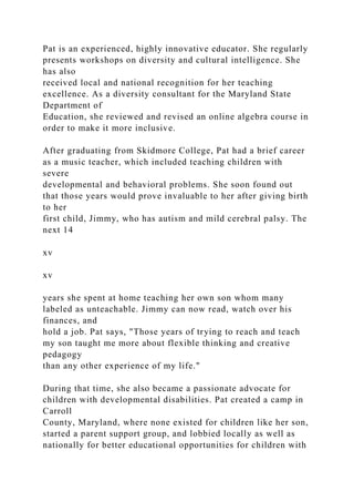 Pat is an experienced, highly innovative educator. She regularly
presents workshops on diversity and cultural intelligence. She
has also
received local and national recognition for her teaching
excellence. As a diversity consultant for the Maryland State
Department of
Education, she reviewed and revised an online algebra course in
order to make it more inclusive.
After graduating from Skidmore College, Pat had a brief career
as a music teacher, which included teaching children with
severe
developmental and behavioral problems. She soon found out
that those years would prove invaluable to her after giving birth
to her
first child, Jimmy, who has autism and mild cerebral palsy. The
next 14
xv
xv
years she spent at home teaching her own son whom many
labeled as unteachable. Jimmy can now read, watch over his
finances, and
hold a job. Pat says, "Those years of trying to reach and teach
my son taught me more about flexible thinking and creative
pedagogy
than any other experience of my life."
During that time, she also became a passionate advocate for
children with developmental disabilities. Pat created a camp in
Carroll
County, Maryland, where none existed for children like her son,
started a parent support group, and lobbied locally as well as
nationally for better educational opportunities for children with
 