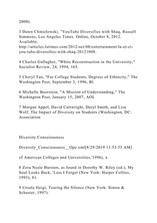 2000).
3 Dawn Chmielewski, "YouTube Diversifies with Shaq, Russell
Simmons, Los Angeles Times. Online, October 8, 2012.
Available:
http://articles.latimes.com/2012/oct/08/entertainment/la-et-ct-
you-tube-diversifies-with-shaq-20121008.
4 Charles Gallagher, "White Reconstruction in the University,"
Socialist Review, 24, 1994, 165.
5 Cheryl Tan, "For College Students, Degrees of Ethnicity," The
Washington Post, September 3, 1996, Bl.
6 Michelle Boorstein, "A Mission of Understanding," The
Washington Post, January 15, 2007, AOL
7 Morgan Appel, David Cartwright, Daryl Smith, and Lisa
Wolf, The Impact of Diversity on Students (Washington, DC:
Association
Diversity Consciousness
Diversity_Consciousness__Ope.xml[8/29/2019 11:53:55 AM]
of American Colleges and Universities,'1996), x.
8 Zora Neale Hurston, as found in Dorothy W. Riley (ed.), My
Soul Looks Back, 'Less I Forget (New York: Harper Collins,
1993), 81.
9 Ursula Heigi, Tearing the Silence (New York: Simon &
Schuster, 1997).
 