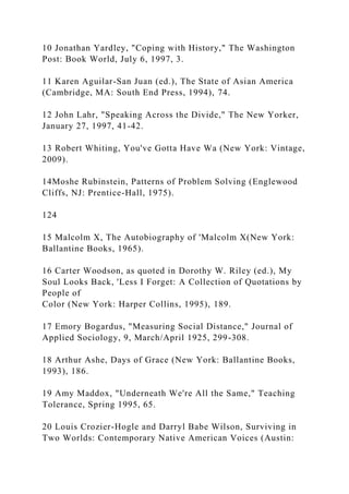 10 Jonathan Yardley, "Coping with History," The Washington
Post: Book World, July 6, 1997, 3.
11 Karen Aguilar-San Juan (ed.), The State of Asian America
(Cambridge, MA: South End Press, 1994), 74.
12 John Lahr, "Speaking Across the Divide," The New Yorker,
January 27, 1997, 41-42.
13 Robert Whiting, You've Gotta Have Wa (New York: Vintage,
2009).
14Moshe Rubinstein, Patterns of Problem Solving (Englewood
Cliffs, NJ: Prentice-Hall, 1975).
124
15 Malcolm X, The Autobiography of 'Malcolm X(New York:
Ballantine Books, 1965).
16 Carter Woodson, as quoted in Dorothy W. Riley (ed.), My
Soul Looks Back, 'Less I Forget: A Collection of Quotations by
People of
Color (New York: Harper Collins, 1995), 189.
17 Emory Bogardus, "Measuring Social Distance," Journal of
Applied Sociology, 9, March/April 1925, 299-308.
18 Arthur Ashe, Days of Grace (New York: Ballantine Books,
1993), 186.
19 Amy Maddox, "Underneath We're All the Same," Teaching
Tolerance, Spring 1995, 65.
20 Louis Crozier-Hogle and Darryl Babe Wilson, Surviving in
Two Worlds: Contemporary Native American Voices (Austin:
 