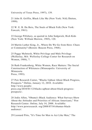 University of Texas Press, 1997), 139.
21 John H. Griffin, Black Like Me (New York: NAL/Dutton,
1999).
22 W. E. B. Du Bois, The Souls of Black Folk (New York:
Fawcett, 1961).
23 George Pillsbury, as quoted in John Sedgwick, Rich Kids
(New York: William Morrow, 1985), 120.
24 Martin Luther King, Jr., Where Do We Go from Here: Chaos
or Community? (Boston: Beacon Press, 1968).
25 Peggy McIntosh, White Privilege and Male Privilege
(Wellesley, MA: Wellesley College Center for Research on
Women, 1988), 7.
26 Ruth Frankenberg, White Women, Race Matters: The Social
Construction of Whiteness (Minneapolis: University of
Minnesota
Press, 1993).
27 Pew Research Center, "Blacks Upbeat About Black Progress,
Prospects." Online, January 12, 2010. Available:
http://www.people-
press.org/2010/01/12/bIacks-upbeat-about-black-progress-
prospects/.
28 Jodie Allen, "Obama's Black Audience: What Surveys Show
About the Attitudes and Priorities of African Americans," Pew
Research Center. Online, July 14, 2008. Available:
http://www.pewresearch. org/2008/07/l4/obamas-black-
audience/.
29 Leonard Pitts, "It's Time for Men to Act Like Men," The
 