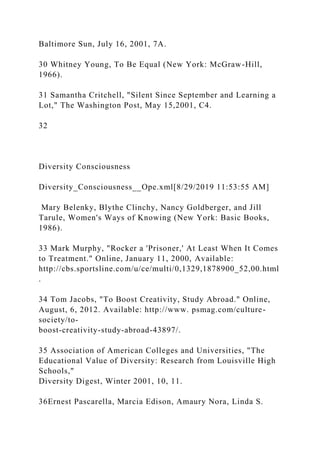 Baltimore Sun, July 16, 2001, 7A.
30 Whitney Young, To Be Equal (New York: McGraw-Hill,
1966).
31 Samantha Critchell, "Silent Since September and Learning a
Lot," The Washington Post, May 15,2001, C4.
32
Diversity Consciousness
Diversity_Consciousness__Ope.xml[8/29/2019 11:53:55 AM]
Mary Belenky, Blythe Clinchy, Nancy Goldberger, and Jill
Tarule, Women's Ways of Knowing (New York: Basic Books,
1986).
33 Mark Murphy, "Rocker a 'Prisoner,' At Least When It Comes
to Treatment." Online, January 11, 2000, Available:
http://cbs.sportsline.com/u/ce/multi/0,1329,1878900_52,00.html
.
34 Tom Jacobs, "To Boost Creativity, Study Abroad." Online,
August, 6, 2012. Available: http://www. psmag.com/culture-
society/to-
boost-creativity-study-abroad-43897/.
35 Association of American Colleges and Universities, "The
Educational Value of Diversity: Research from Louisville High
Schools,"
Diversity Digest, Winter 2001, 10, 11.
36Ernest Pascarella, Marcia Edison, Amaury Nora, Linda S.
 
