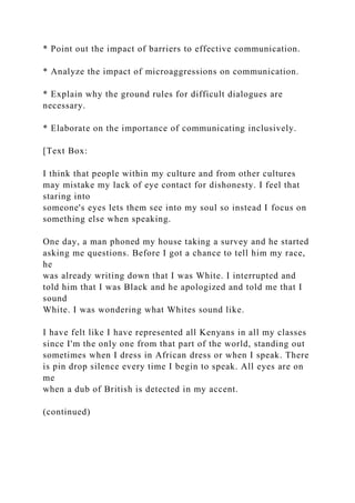 * Point out the impact of barriers to effective communication.
* Analyze the impact of microaggressions on communication.
* Explain why the ground rules for difficult dialogues are
necessary.
* Elaborate on the importance of communicating inclusively.
[Text Box:
I think that people within my culture and from other cultures
may mistake my lack of eye contact for dishonesty. I feel that
staring into
someone's eyes lets them see into my soul so instead I focus on
something else when speaking.
One day, a man phoned my house taking a survey and he started
asking me questions. Before I got a chance to tell him my race,
he
was already writing down that I was White. I interrupted and
told him that I was Black and he apologized and told me that I
sound
White. I was wondering what Whites sound like.
I have felt like I have represented all Kenyans in all my classes
since I'm the only one from that part of the world, standing out
sometimes when I dress in African dress or when I speak. There
is pin drop silence every time I begin to speak. All eyes are on
me
when a dub of British is detected in my accent.
(continued)
 