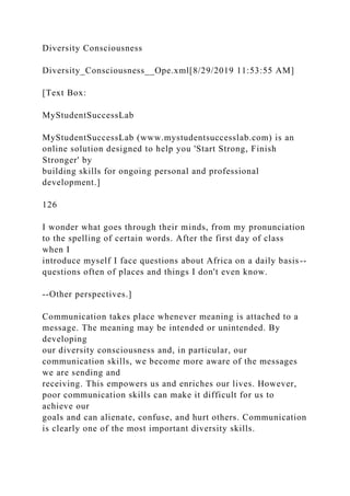 Diversity Consciousness
Diversity_Consciousness__Ope.xml[8/29/2019 11:53:55 AM]
[Text Box:
MyStudentSuccessLab
MyStudentSuccessLab (www.mystudentsuccesslab.com) is an
online solution designed to help you 'Start Strong, Finish
Stronger' by
building skills for ongoing personal and professional
development.]
126
I wonder what goes through their minds, from my pronunciation
to the spelling of certain words. After the first day of class
when I
introduce myself I face questions about Africa on a daily basis--
questions often of places and things I don't even know.
--Other perspectives.]
Communication takes place whenever meaning is attached to a
message. The meaning may be intended or unintended. By
developing
our diversity consciousness and, in particular, our
communication skills, we become more aware of the messages
we are sending and
receiving. This empowers us and enriches our lives. However,
poor communication skills can make it difficult for us to
achieve our
goals and can alienate, confuse, and hurt others. Communication
is clearly one of the most important diversity skills.
 